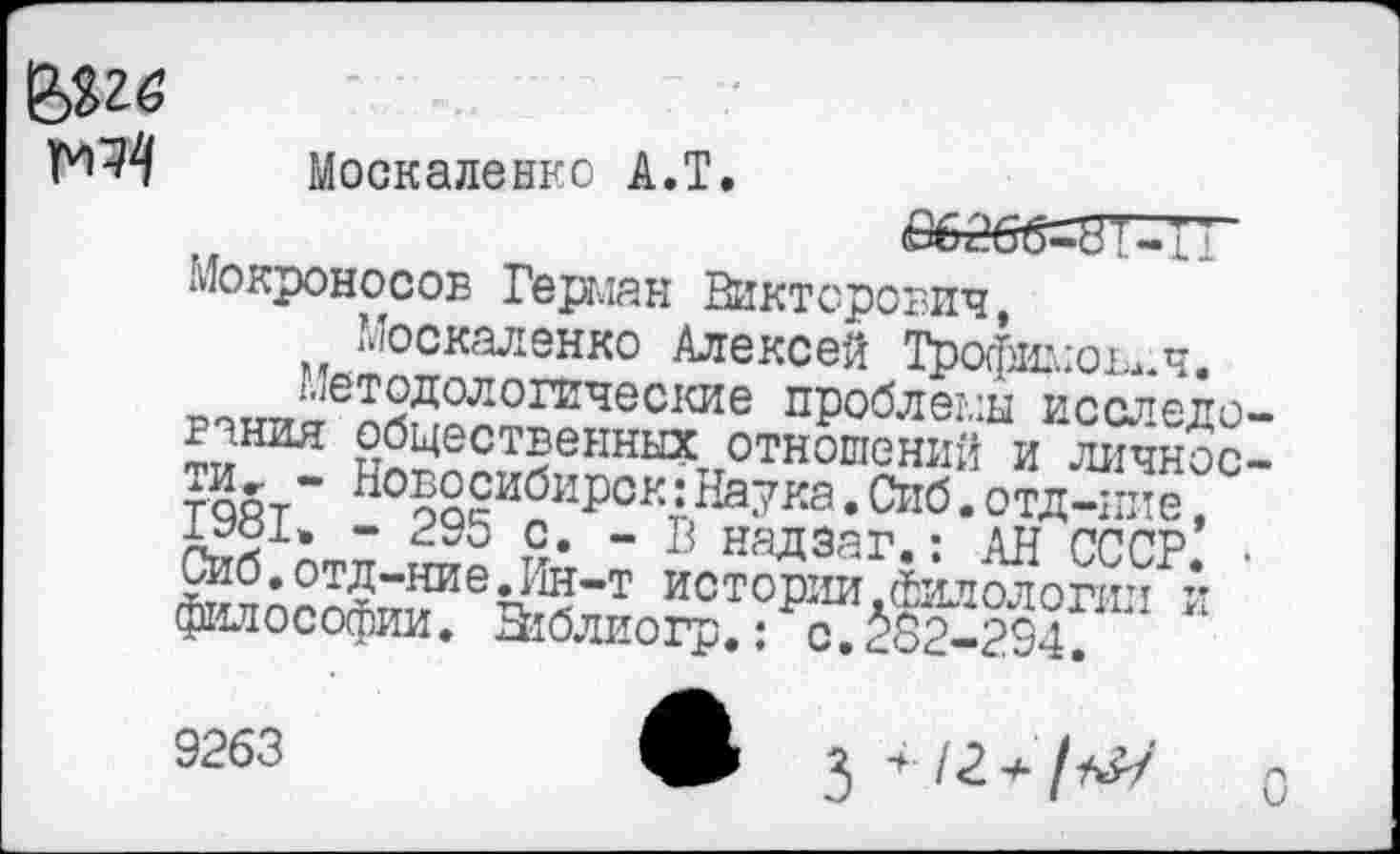 ﻿Москаленко А.Т
Мокроносов Герман Викторович,
Москаленко Алексей Трофимович.
методологические проблемы исследо гания общественных отношений и личное таят** Но§осибирск: Наука. Сиб. отд-иие, £981» - 295 с. - В надзаг.: АН СССР, сиб.отд-ние.Ин-т истории.филологии и философии. Этблиогр.: с. §§2-294
9263
3 * • /2* /*&